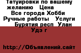 Татуировки,по вашему желанию › Цена ­ 500 - Все города Хобби. Ручные работы » Услуги   . Бурятия респ.,Улан-Удэ г.